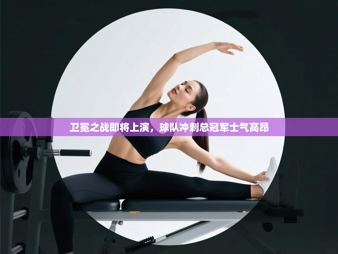 卫冕之战即将上演,球队冲刺总冠军士气高昂